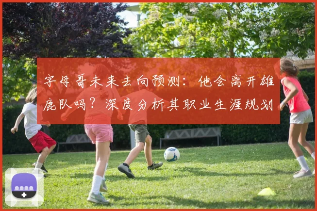 字母哥未来去向预测：他会离开雄鹿队吗？深度分析其职业生涯规划