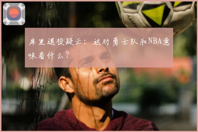 库里退役疑云：这对勇士队和NBA意味着什么？