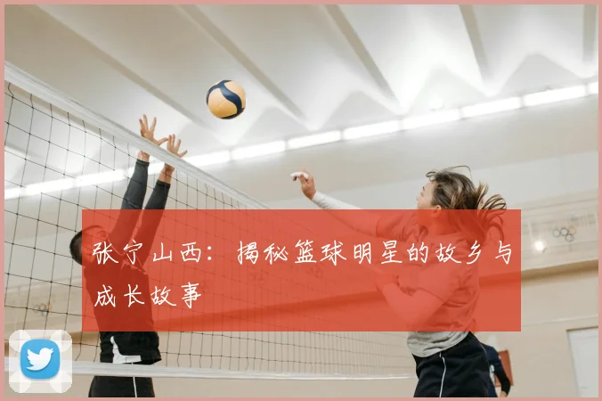 张宁山西：揭秘篮球明星的故乡与成长故事