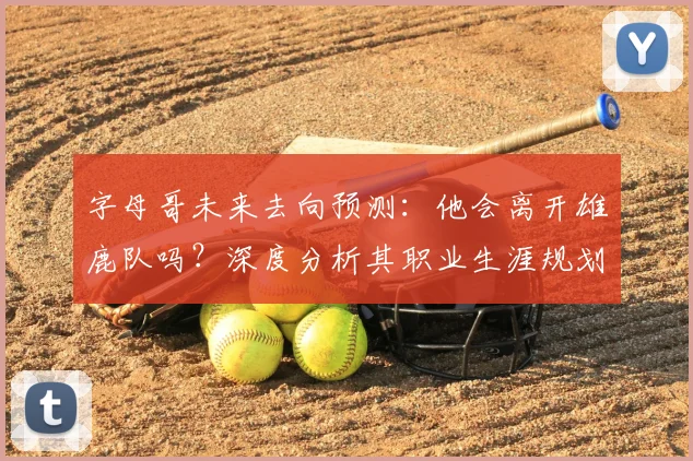 字母哥未来去向预测：他会离开雄鹿队吗？深度分析其职业生涯规划