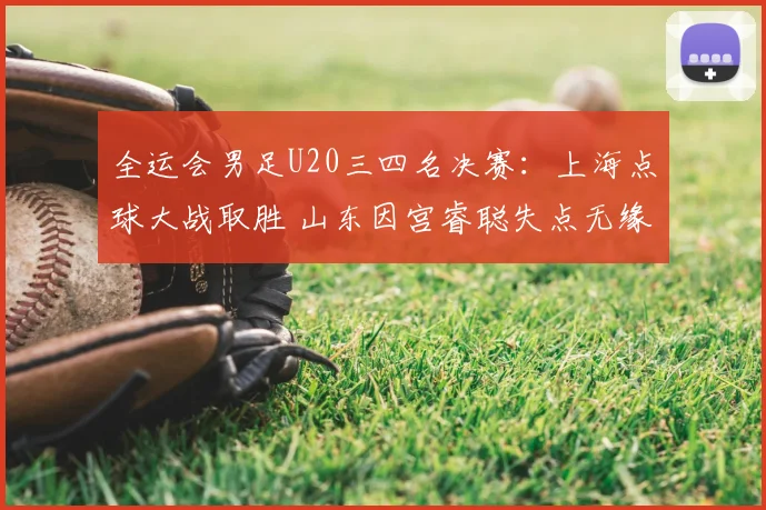 全运会男足U20三四名决赛：上海点球大战取胜 山东因宫睿聪失点无缘奖牌