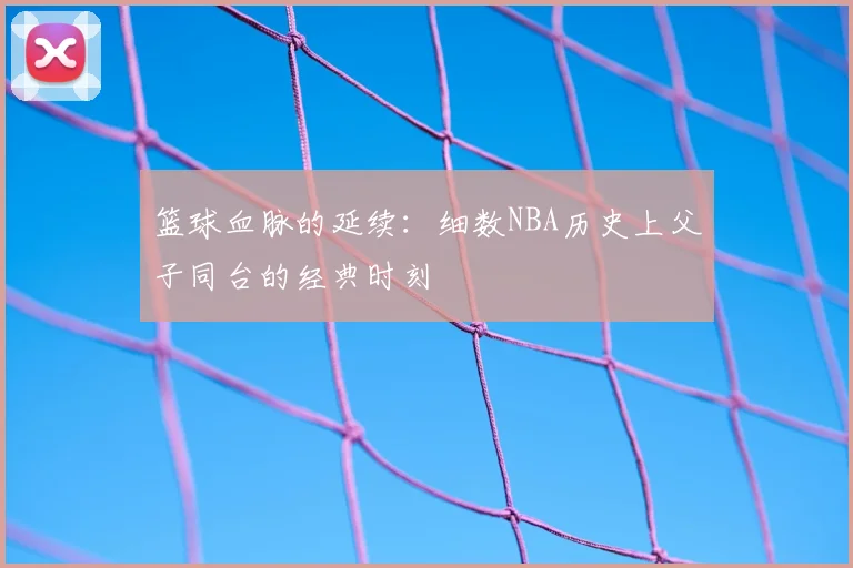 篮球血脉的延续：细数NBA历史上父子同台的经典时刻