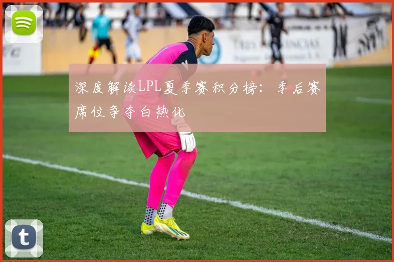 深度解读LPL夏季赛积分榜：季后赛席位争夺白热化