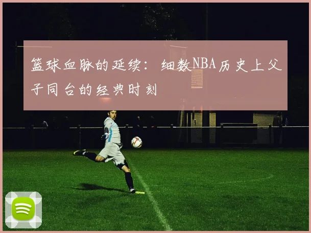 篮球血脉的延续：细数NBA历史上父子同台的经典时刻
