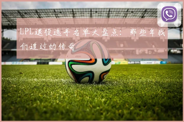 LPL退役选手名单大盘点：那些年我们追过的传奇