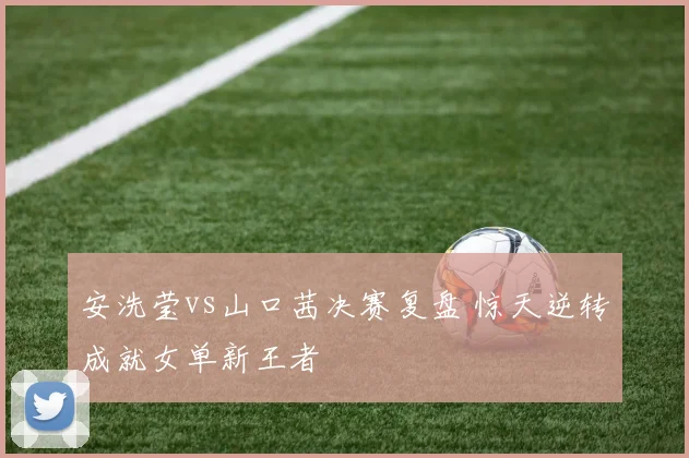 安洗莹vs山口茜决赛复盘 惊天逆转成就女单新王者