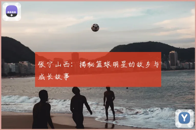 张宁山西：揭秘篮球明星的故乡与成长故事