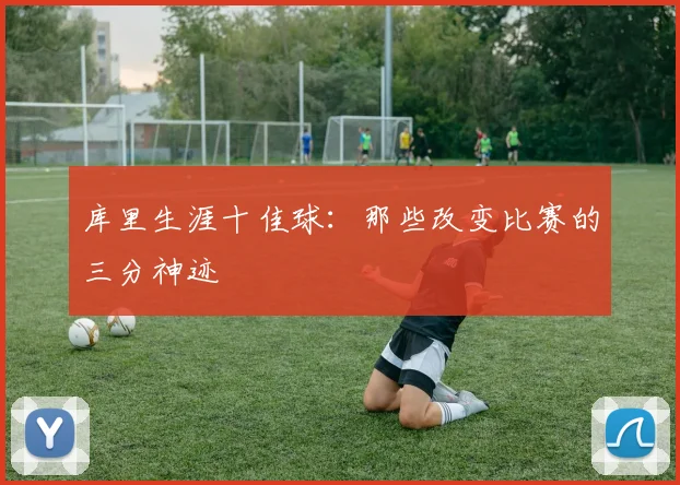 库里生涯十佳球：那些改变比赛的三分神迹