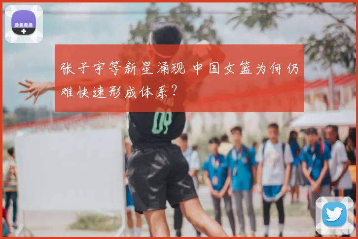 张子宇等新星涌现 中国女篮为何仍难快速形成体系？